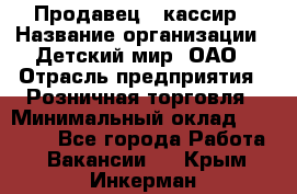 Продавец - кассир › Название организации ­ Детский мир, ОАО › Отрасль предприятия ­ Розничная торговля › Минимальный оклад ­ 25 000 - Все города Работа » Вакансии   . Крым,Инкерман